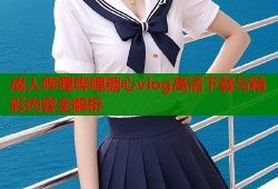 成人哔哩哔哩糖心vlog高清下载与精彩内容全解析