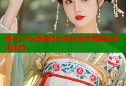 糖心vlog邀请码分享开启专属精彩生活体验
