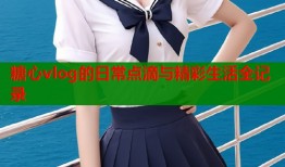 糖心vlog的日常点滴与精彩生活全记录