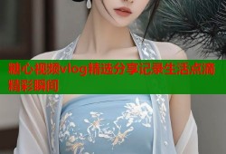 糖心视频vlog精选分享记录生活点滴精彩瞬间