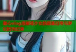 糖心vlog洛丽塔少女的甜美日常与梦幻时光记录