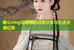 糖心vlog沈娜娜的日常分享与生活点滴记录