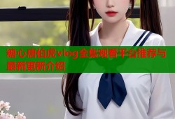 糖心唐伯虎vlog全集观看平台推荐与最新更新介绍