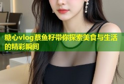 糖心vlog蔡鱼籽带你探索美食与生活的精彩瞬间