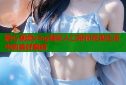 糖心视频vlog精彩入口带你发现生活中的美好瞬间