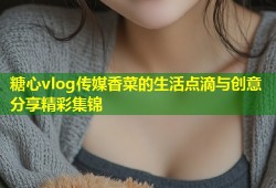 糖心vlog传媒香菜的生活点滴与创意分享精彩集锦
