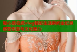 糖心唐伯虎vlog精彩生活瞬间全纪录感受创意与文化魅力