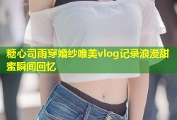 糖心司雨穿婚纱唯美vlog记录浪漫甜蜜瞬间回忆
