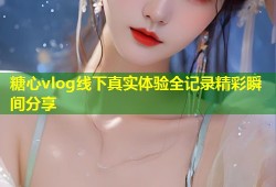 糖心vlog线下真实体验全记录精彩瞬间分享
