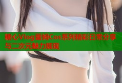 糖心Vlog蕾姆Cos系列精彩日常分享与二次元魅力展现