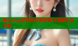 糖心vlog梦梦的日常故事与温暖生活分享