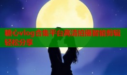 糖心vlog合集平台高清拍摄智能剪辑轻松分享