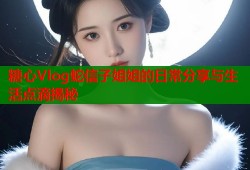 糖心Vlog蛇信子姐姐的日常分享与生活点滴揭秘