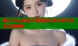 糖心Vlog蛇信子姐姐的日常分享与生活点滴揭秘