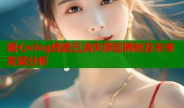 糖心vlog线路五消失原因揭秘及未来发展分析