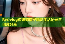 糖心vlog传媒蛇信子精彩生活记录与创意分享