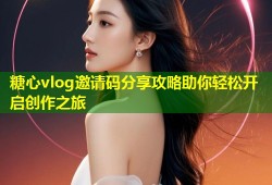 糖心vlog邀请码分享攻略助你轻松开启创作之旅