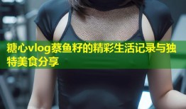 糖心vlog蔡鱼籽的精彩生活记录与独特美食分享