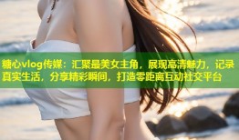 糖心vlog传媒：汇聚最美女主角，展现高清魅力，记录真实生活，分享精彩瞬间，打造零距离互动社交平台