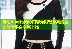 糖心vlog污精彩内容无限畅享高清互动体验平台全新上线