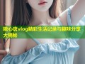 糖心唐vlog精彩生活记录与趣味分享大揭秘