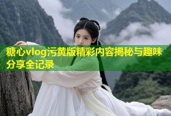糖心vlog污黄版精彩内容揭秘与趣味分享全记录