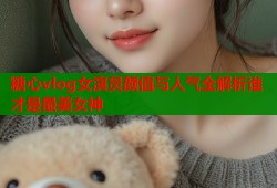 糖心vlog女演员颜值与人气全解析谁才是最美女神