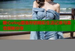 糖心vlog蔡鱼籽的精彩生活记录与美食探秘分享