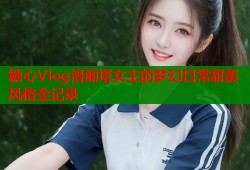 糖心Vlog洛丽塔女主的梦幻日常甜美风格全记录