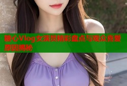 糖心Vlog女演员精彩盘点与观众喜爱原因揭秘
