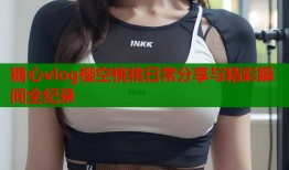 糖心vlog樱空桃桃日常分享与精彩瞬间全纪录