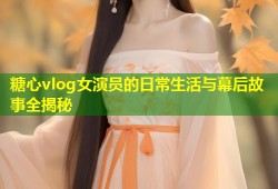 糖心vlog女演员的日常生活与幕后故事全揭秘