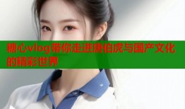 糖心vlog带你走进唐伯虎与国产文化的精彩世界