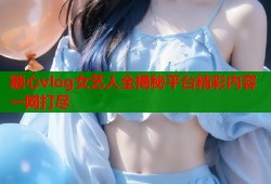 糖心vlog女艺人全揭秘平台精彩内容一网打尽