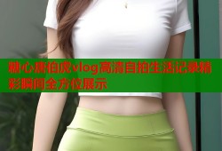 糖心唐伯虎vlog高清自拍生活记录精彩瞬间全方位展示