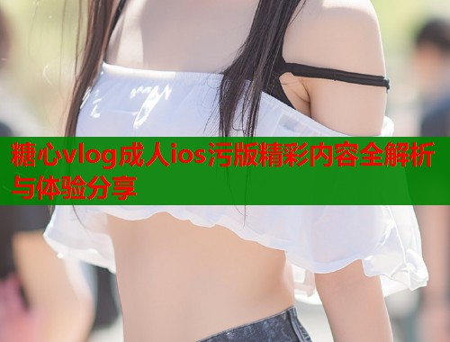 糖心vlog成人ios污版精彩内容全解析与体验分享