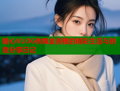 糖心VLOG传媒金善雅的精彩生活与创意分享日记