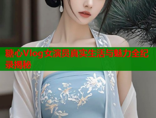 糖心Vlog女演员真实生活与魅力全纪录揭秘