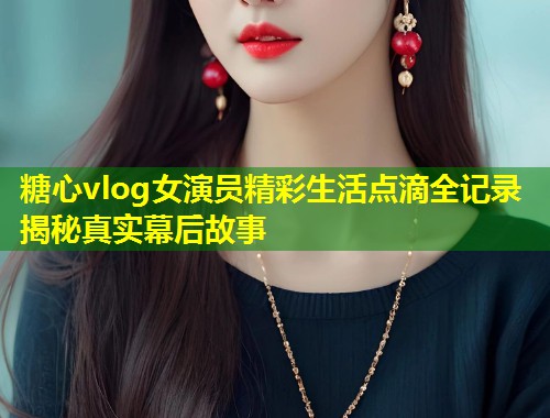 糖心vlog女演员精彩生活点滴全记录揭秘真实幕后故事