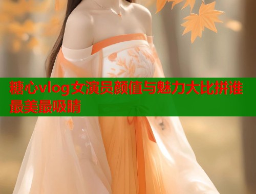 糖心vlog女演员颜值与魅力大比拼谁最美最吸睛