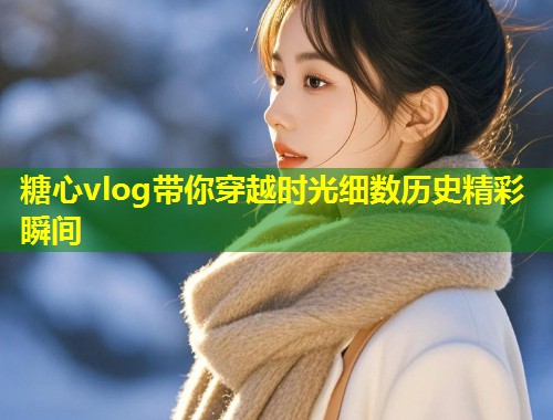 糖心vlog带你穿越时光细数历史精彩瞬间