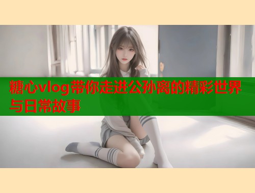 糖心vlog带你走进公孙离的精彩世界与日常故事
