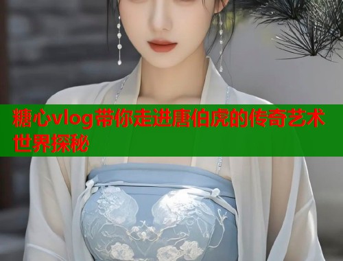 糖心vlog带你走进唐伯虎的传奇艺术世界探秘