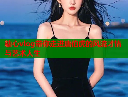 糖心vlog带你走进唐伯虎的风流才情与艺术人生
