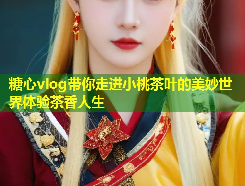 糖心vlog带你走进小桃茶叶的美妙世界体验茶香人生