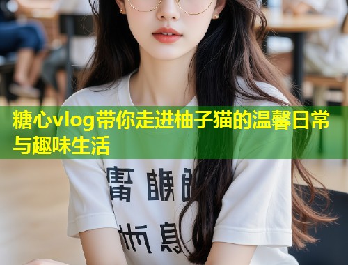 糖心vlog带你走进柚子猫的温馨日常与趣味生活