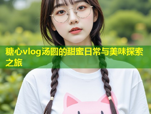 糖心vlog汤圆的甜蜜日常与美味探索之旅
