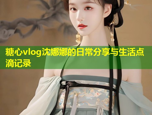 糖心vlog沈娜娜的日常分享与生活点滴记录