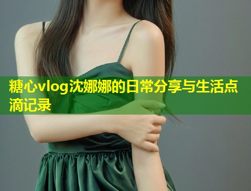 糖心vlog沈娜娜的日常分享与生活点滴记录