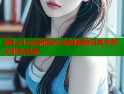 糖心vlog洛丽塔少女的甜美日常与梦幻时光记录